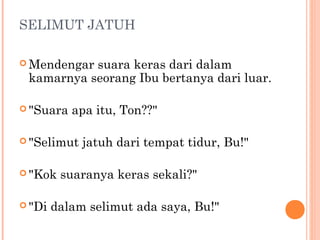 SELIMUT JATUH

 Mendengarsuara keras dari dalam
 kamarnya seorang Ibu bertanya dari luar.

 "Suara   apa itu, Ton??"

 "Selimut   jatuh dari tempat tidur, Bu!"

 "Kok   suaranya keras sekali?"

 "Di   dalam selimut ada saya, Bu!"
 
