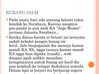 KURANG JAUH
 Pada   suatu hari ada seorang betawi tulen
  hendak ke Surabaya, Karena uangnya
  pas-pasan ia pun naik KA "Argo Bromo"
  jurusan Jakarta Surabaya...
 Ketika diatas kereta si betawi ini ternyata
  sudah kebelet pengen buang air
  kecil...lalu bergegaslah dia menuju kamar
  mandi KA. Eh, ngga taunya kamar mandi
  KA ngga bisa dipake (rusak)... wah
  dengan agak sedikit menahan
  keinginannya untuk buang air kecil dia
  pun kembali ke tempat duduknya semula.
  Dalam hati si betawi itu berharap segera
 