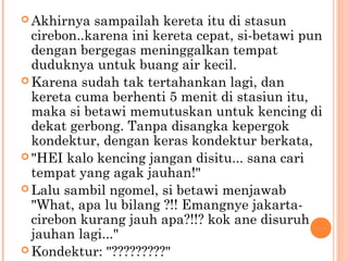  Akhirnya  sampailah kereta itu di stasun
  cirebon..karena ini kereta cepat, si-betawi pun
  dengan bergegas meninggalkan tempat
  duduknya untuk buang air kecil.
 Karena sudah tak tertahankan lagi, dan
  kereta cuma berhenti 5 menit di stasiun itu,
  maka si betawi memutuskan untuk kencing di
  dekat gerbong. Tanpa disangka kepergok
  kondektur, dengan keras kondektur berkata,
 "HEI kalo kencing jangan disitu... sana cari
  tempat yang agak jauhan!"
 Lalu sambil ngomel, si betawi menjawab
  "What, apa lu bilang ?!! Emangnye jakarta-
  cirebon kurang jauh apa?!!? kok ane disuruh
  jauhan lagi..."
 Kondektur: "?????????"
 