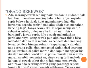 "ORANG BEREWOK"
   Ada seorang cewek sedang naik bis dan ia sudah tidak
    lagi kuat menahan kencing.lalu ia bertanya kepada
    sopir bahwa ia tidak kuat menahannya lagi.dia
    bertanya kepada sopir, " pak aku tidak bisa menahan
    kencing lagi", tanya cewek itu. si sopir menjawab, "
    sebentar mbak, didepan ada hutan nanti bisa
    berhenti", jawab sopir. lalu sisopir melanjutkan
    perjalanannya. sang cewek pun akhirnya tidak bisa
    menahan dan ia lalu membuka cendela dan kencing
    lewat cendela hingga keluar. tanpa sengaja di jalan
    ada seorang polisi dan mengenai wajah dari seorang
    polisi terebut. si polisi marah dan iapun mengejar bis
    itu dan memberhentikan. si polisi masuk dan marah-
    marah sambil mengatakan, siapa yang tadi meludah
    keluar. si cewek takut dan tidak mau menjawab.
    akhirnya ada seorang cowok yang ganteng( seperti
 