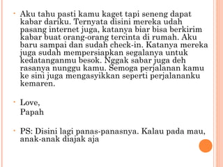 •   Aku tahu pasti kamu kaget tapi seneng dapat
    kabar dariku. Ternyata disini mereka udah
    pasang internet juga, katanya biar bisa berkirim
    kabar buat orang-orang tercinta di rumah. Aku
    baru sampai dan sudah check-in. Katanya mereka
    juga sudah mempersiapkan segalanya untuk
    kedatanganmu besok. Nggak sabar juga deh
    rasanya nunggu kamu. Semoga perjalanan kamu
    ke sini juga mengasyikkan seperti perjalananku
    kemaren.

•   Love,
    Papah

•   PS: Disini lagi panas-panasnya. Kalau pada mau,
    anak-anak diajak aja
 