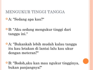 MENGUKUR TINGGI TANGGA
 A:   "Sedang apa kau?"

 B:"Aku sedang mengukur tinggi dari
 tangga ini."

 A:"Bukankah lebih mudah kalau tangga
 itu kau letakan di lantai lalu kau ukur
 dengan meteran?"

 B:
   "Bodoh,aku kan mau ngukur tingginya,
 bukan panjangnya!"
 
