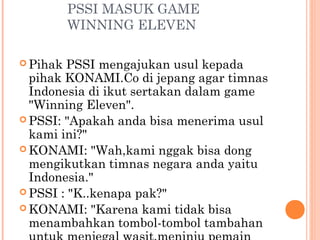 PSSI MASUK GAME
          WINNING ELEVEN

 Pihak PSSI mengajukan usul kepada
  pihak KONAMI.Co di jepang agar timnas
  Indonesia di ikut sertakan dalam game
  "Winning Eleven".
 PSSI: "Apakah anda bisa menerima usul
  kami ini?"
 KONAMI: "Wah,kami nggak bisa dong
  mengikutkan timnas negara anda yaitu
  Indonesia."
 PSSI : "K..kenapa pak?"
 KONAMI: "Karena kami tidak bisa
  menambahkan tombol-tombol tambahan
 