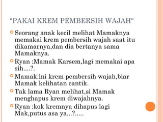 "PAKAI KREM PEMBERSIH WAJAH"
 Seorang   anak kecil melihat Mamaknya
  memakai krem pembersih wajah saat itu
  dikamarnya,dan dia bertanya sama
  Mamaknya.
 Ryan :Mamak Karsem,lagi memakai apa
  sih....?.
 Mamak:ini krem pembersih wajah,biar
  Mamak kelihatan cantik.
 Tak lama Ryan melihat,si Mamak
  menghapus krem diwajahnya.
 Ryan :kok kremnya dihapus lagi
  Mak,putus asa ya...?.....
 