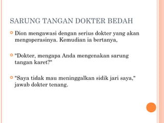 SARUNG TANGAN DOKTER BEDAH
   Dion mengawasi dengan serius dokter yang akan
    mengoperasinya. Kemudian ia bertanya,

   "Dokter, mengapa Anda mengenakan sarung
    tangan karet?"

   "Saya tidak mau meninggalkan sidik jari saya,"
    jawab dokter tenang.
 