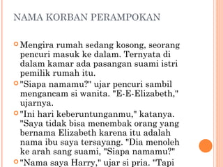 NAMA KORBAN PERAMPOKAN

 Mengira   rumah sedang kosong, seorang
  pencuri masuk ke dalam. Ternyata di
  dalam kamar ada pasangan suami istri
  pemilik rumah itu.
 "Siapa namamu?" ujar pencuri sambil
  mengancam si wanita. "E-E-Elizabeth,"
  ujarnya.
 "Ini hari keberuntunganmu," katanya.
  "Saya tidak bisa menembak orang yang
  bernama Elizabeth karena itu adalah
  nama ibu saya tersayang. "Dia menoleh
  ke arah sang suami, "Siapa namamu?"
 "Nama saya Harry," ujar si pria. "Tapi
 