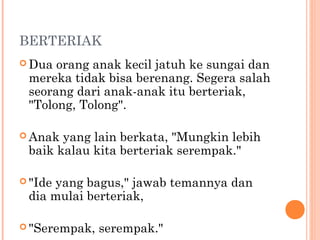 BERTERIAK
 Dua orang anak kecil jatuh ke sungai dan
 mereka tidak bisa berenang. Segera salah
 seorang dari anak-anak itu berteriak,
 "Tolong, Tolong".

 Anak yang lain berkata, "Mungkin lebih
 baik kalau kita berteriak serempak."

 "Ide
     yang bagus," jawab temannya dan
 dia mulai berteriak,

 "Serempak,   serempak."
 