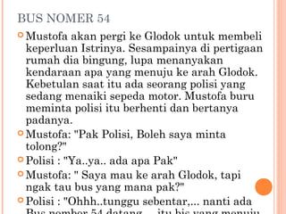 BUS NOMER 54
 Mustofa   akan pergi ke Glodok untuk membeli
  keperluan Istrinya. Sesampainya di pertigaan
  rumah dia bingung, lupa menanyakan
  kendaraan apa yang menuju ke arah Glodok.
  Kebetulan saat itu ada seorang polisi yang
  sedang menaiki sepeda motor. Mustofa buru
  meminta polisi itu berhenti dan bertanya
  padanya.
 Mustofa: "Pak Polisi, Boleh saya minta
  tolong?"
 Polisi : "Ya..ya.. ada apa Pak"
 Mustofa: " Saya mau ke arah Glodok, tapi
  ngak tau bus yang mana pak?"
 Polisi : "Ohhh..tunggu sebentar,... nanti ada
 