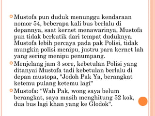  Mustofa  pun duduk menunggu kendaraan
  nomor 54, beberapa kali bus berlalu di
  depannya, saat kernet menawarinya, Mustofa
  pun tidak berkutik dari tempat duduknya.
  Mustofa lebih percaya pada pak Polisi, tidak
  mungkin polisi menipu, justru para kernet lah
  yang sering menipu penumpang.
 Menjelang jam 3 sore, kebetulan Polisi yang
  ditanyai Mustofa tadi kebetulan berlalu di
  depan mustopa, "Jodoh Pak Ya, berangkat
  ketemu pulang ketemu lagi"
 Mustofa: "Wah Pak, wong saya belum
  berangkat, saya masih menghitung 52 kok,
  dua bus lagi khan yang ke Glodok".
 
