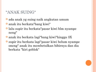 "ANAK SUING"
 ada anak yg suing naik angkutan umum
 anak itu berkata"bang kiwi"

 lalu supir itu berkata"pasar kiwi blm nyampe
  neng"
 anak itu berkata lagi"bang kiwi"hingga 3X

 supir itu berkata lagi"pasar kiwi belum nyampe
  oneng" anak itu membetulkan bibirnya dan dia
  berkata "kiri goblok"
 