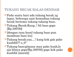 TUKANG BECAK BALAS DENDAM
 Pada  suatu hari ada tukang becak yg
  lapar, beberapa saat kemudian tukang
  becak bertemu tukang tukang baso.
 Tukang Becak:Kang..! bli baso gope
  [Rp.500'00]
 [dengan rasa kesal tukang baso pun
  membuat baso itu]
 Tukang becak:yaa....! kang kok gak pake
  kuahhh!!! o_0"
 Tukang baso:gimana mau pake kuah,lo
  aja blinya gope!Rp.500'00] gope kok pake
  kuahhh [marah]
 