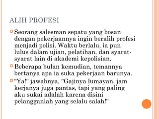 ALIH PROFESI
 Seorang  salesman sepatu yang bosan
  dengan pekerjaannya ingin beralih profesi
  menjadi polisi. Waktu berlalu, ia pun
  lulus dalam ujian, pelatihan, dan syarat-
  syarat lain di akademi kepolisian.
 Beberapa bulan kemudian, temannya
  bertanya apa ia suka pekerjaan barunya.
 "Ya!" jawabnya, "Gajinya lumayan, jam
  kerjanya juga pantas, tapi yang paling
  aku sukai adalah karena disini
  pelangganlah yang selalu salah!"
 