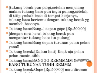  [tukang   becak pun pergi,setelah menjelang
  malam tukang baso pun ingin pulang,setelah
  di titip grobak baso di tempat kerjanya,
  tukang baso bertemu dengan tukang becak yg
  membeli basonya.
 Tukang baso:Bang..! depan gope [Rp.500'00]
 [dengan rasa kesal tukang becak pun
  mengantar tukang baso itu pulang]
 Tukang baso:Bang depan turunan pelan pelan
  yaaa!!
 Tukang becak:[Dalam hati] Enak aja pelan
  pelan rasain nihh
 Tukang baso:BANGGG REEMMMM !@#$#*☼ş
  BANG TURUNAN TUHH REMMM
 Tukang becak:Gope [Rp.500'00] mau diremm
 