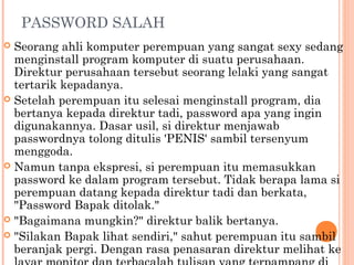 PASSWORD SALAH
 Seorang ahli komputer perempuan yang sangat sexy sedang
  menginstall program komputer di suatu perusahaan.
  Direktur perusahaan tersebut seorang lelaki yang sangat
  tertarik kepadanya.
 Setelah perempuan itu selesai menginstall program, dia
  bertanya kepada direktur tadi, password apa yang ingin
  digunakannya. Dasar usil, si direktur menjawab
  passwordnya tolong ditulis 'PENIS' sambil tersenyum
  menggoda.
 Namun tanpa ekspresi, si perempuan itu memasukkan
  password ke dalam program tersebut. Tidak berapa lama si
  perempuan datang kepada direktur tadi dan berkata,
  "Password Bapak ditolak."
 "Bagaimana mungkin?" direktur balik bertanya.
 "Silakan Bapak lihat sendiri," sahut perempuan itu sambil
  beranjak pergi. Dengan rasa penasaran direktur melihat ke
 
