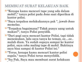 MEMBUAT SURAT KELAKUAN BAIK
 "Kenapa   kamu mencuri tape yang ada dalam
  mobil?," tanya polisi pada Jono saat diperiksa di
  kantor polisi.
 "Saya terpaksa melakukannya pak ", jawab Jono
  memelas.
 "Terpaksa bagaimana? Tidak punya uang untuk
  makan?", tanya Polisi penyidik.
 "Dari pagi saya mencari kantor Polisi, tapi tidak
  menemukan, lalu saya tanya ke teman, ee....ee..
  malah diam. Ya sudah supaya sampai ke kantor
  polisi, saya coba maling tape di mobil. Buktinya
  saya bisa sampai di kantor Polisi ini."
 "Terus, kenapa kamu mencari kantor polisi
  segala," tanya Polisi terus menyelidik.
 "Itu Pak, Saya mau membuat surat kelakuan
 