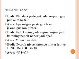 "KEANEHAN"
 Budi: Eh...dari pade gak ade kerjaan gue
  punye teka-teki.
 Aves: Apaan?gue pasti gue bisa
  jawab,guekan pinter.
 Budi: Kalo kucing jadi anjing,anjing jadi
  kambing nenek-nenek jadi ape?
 Aves: Mmm...au deh

 Budi: Nyerah niyee katenye pinter isinye
  BINGUNG GOBLOK
 Aves: !@#$^&*
 
