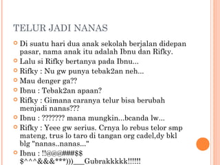 TELUR JADI NANAS
 Di suatu hari dua anak sekolah berjalan didepan
  pasar, nama anak itu adalah Ibnu dan Rifky.
 Lalu si Rifky bertanya pada Ibnu...
 Rifky : Nu gw punya tebak2an neh...
 Mau denger ga??
 Ibnu : Tebak2an apaan?
 Rifky : Gimana caranya telur bisa berubah
  menjadi nanas???
 Ibnu : ??????? mana mungkin...bcanda lw...
 Rifky : Yeee gw serius. Crnya lo rebus telor smp
  mateng, trus lo taro di tangan org cadel,dy bkl
  blg "nanas..nanas..."
 Ibnu : !!@@@###$$
  $^^^&&&***)))___Gubrakkkkk!!!!!!
 