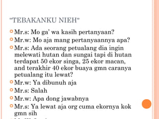 "TEBAKANKU NIEH"
 Mr.s: Mo ga’ wa kasih pertanyaan?
 Mr.w: Mo aja mang pertanyaannya apa?
 Mr.s: Ada seorang petualang dia ingin
  melewati hutan dan sungai tapi di hutan
  terdapat 50 ekor singa, 25 ekor macan,
  and terakhir 40 ekor buaya gmn caranya
  petualang itu lewat?
 Mr.w: Ya dibunuh aja
 Mr.s: Salah
 Mr.w: Apa dong jawabnya
 Mr.s: Ya lewat aja org cuma ekornya kok
  gmn sih
 