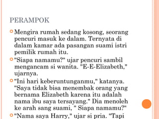 PERAMPOK
 Mengira   rumah sedang kosong, seorang
  pencuri masuk ke dalam. Ternyata di
  dalam kamar ada pasangan suami istri
  pemilik rumah itu.
 "Siapa namamu?" ujar pencuri sambil
  mengancam si wanita. "E-E-Elizabeth,"
  ujarnya.
 "Ini hari keberuntunganmu," katanya.
  "Saya tidak bisa menembak orang yang
  bernama Elizabeth karena itu adalah
  nama ibu saya tersayang." Dia menoleh
  ke arah sang suami, " Siapa namamu?"
 "Nama saya Harry," ujar si pria. "Tapi
 