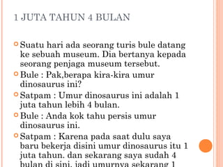 1 JUTA TAHUN 4 BULAN

 Suatu  hari ada seorang turis bule datang
  ke sebuah museum. Dia bertanya kepada
  seorang penjaga museum tersebut.
 Bule : Pak,berapa kira-kira umur
  dinosaurus ini?
 Satpam : Umur dinosaurus ini adalah 1
  juta tahun lebih 4 bulan.
 Bule : Anda kok tahu persis umur
  dinosaurus ini.
 Satpam : Karena pada saat dulu saya
  baru bekerja disini umur dinosaurus itu 1
  juta tahun. dan sekarang saya sudah 4
 