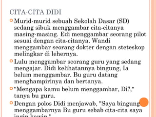 CITA-CITA DIDI
 Murid-murid  sebuah Sekolah Dasar (SD)
  sedang sibuk menggambar cita-citanya
  masing-masing. Edi menggambar seorang pilot
  sesuai dengan cita-citanya. Wandi
  menggambar seorang dokter dengan steteskop
  melingkar di lehernya.
 Lulu menggambar seorang guru yang sedang
  mengajar. Didi kelihatannya bingung, Ia
  belum menggambar. Bu guru datang
  menghampirinya dan bertanya.
 "Mengapa kamu belum menggambar, Di?,"
  tanya bu guru.
 Dengan polos Didi menjawab, "Saya bingung
  menggambarnya Bu guru sebab cita-cita saya
 