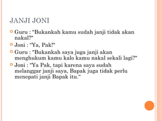 JANJI JONI
 Guru : "Bukankah kamu sudah janji tidak akan
  nakal?"
 Joni : "Ya, Pak!"
 Guru : "Bukankah saya juga janji akan
  menghukum kamu kalo kamu nakal sekali lagi?"
 Joni : "Ya Pak, tapi karena saya sudah
  melanggar janji saya, Bapak juga tidak perlu
  menepati janji Bapak itu.“
 