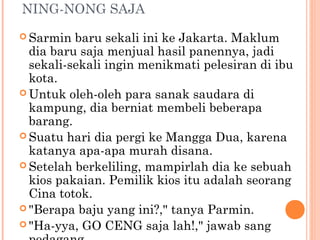 NING-NONG SAJA
 Sarmin  baru sekali ini ke Jakarta. Maklum
  dia baru saja menjual hasil panennya, jadi
  sekali-sekali ingin menikmati pelesiran di ibu
  kota.
 Untuk oleh-oleh para sanak saudara di
  kampung, dia berniat membeli beberapa
  barang.
 Suatu hari dia pergi ke Mangga Dua, karena
  katanya apa-apa murah disana.
 Setelah berkeliling, mampirlah dia ke sebuah
  kios pakaian. Pemilik kios itu adalah seorang
  Cina totok.
 "Berapa baju yang ini?," tanya Parmin.
 "Ha-yya, GO CENG saja lah!," jawab sang
 