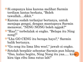  Si empunya kios karena melihat Sarmin
  terdiam lantas berkata, "Boleh
  tawallah....dikit."
 Karena sudah terlanjur bertanya, untuk
  menjaga gengsi, dengan mantapnya Sarmin
  menawar, "NING NONG boleh nggak?"
 "Haa?," terbelalak si engko. "Belapa itu Ning
  nong?"
 "Lha GO CENG itu berapa hayo?," Sarmin
  balik bertanya.
 "Go ceng itu lima libu woo!," jawab si engko.
 Setelah berpikir sebentar Sarmin pun bilang,
  "Ooo, kalau begitu, Ning Nong itu yaa..... kira-
  kira tiga ribu lima ratus lah!"
 