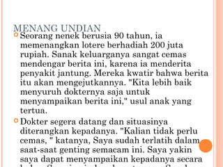 MENANG UNDIAN
 Seorang  nenek berusia 90 tahun, ia
  memenangkan lotere berhadiah 200 juta
  rupiah. Sanak keluarganya sangat cemas
  mendengar berita ini, karena ia menderita
  penyakit jantung. Mereka kwatir bahwa berita
  itu akan mengejutkannya. "Kita lebih baik
  menyuruh dokternya saja untuk
  menyampaikan berita ini," usul anak yang
  tertua.
 Dokter segera datang dan situasinya
  diterangkan kepadanya. "Kalian tidak perlu
  cemas, " katanya, Saya sudah terlatih dalam
  saat-saat genting semacam ini. Saya yakin
  saya dapat menyampaikan kepadanya secara
 