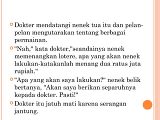  Dokter mendatangi nenek tua itu dan pelan-
  pelan mengutarakan tentang berbagai
  permainan.
 "Nah," kata dokter,"seandainya nenek
  memenangkan lotere, apa yang akan nenek
  lakukan-katakanlah menang dua ratus juta
  rupiah."
 "Apa yang akan saya lakukan?" nenek belik
  bertanya, "Akan saya berikan separuhnya
  kepada dokter. Pasti!"
 Dokter itu jatuh mati karena serangan
  jantung.
 