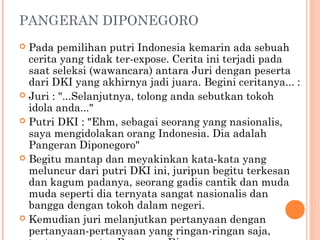 PANGERAN DIPONEGORO
 Pada pemilihan putri Indonesia kemarin ada sebuah
  cerita yang tidak ter-expose. Cerita ini terjadi pada
  saat seleksi (wawancara) antara Juri dengan peserta
  dari DKI yang akhirnya jadi juara. Begini ceritanya... :
 Juri : "...Selanjutnya, tolong anda sebutkan tokoh
  idola anda..."
 Putri DKI : "Ehm, sebagai seorang yang nasionalis,
  saya mengidolakan orang Indonesia. Dia adalah
  Pangeran Diponegoro"
 Begitu mantap dan meyakinkan kata-kata yang
  meluncur dari putri DKI ini, juripun begitu terkesan
  dan kagum padanya, seorang gadis cantik dan muda
  muda seperti dia ternyata sangat nasionalis dan
  bangga dengan tokoh dalam negeri.
 Kemudian juri melanjutkan pertanyaan dengan
  pertanyaan-pertanyaan yang ringan-ringan saja,
 