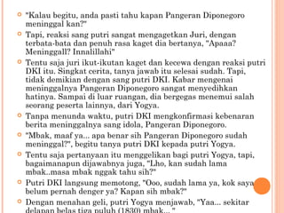    "Kalau begitu, anda pasti tahu kapan Pangeran Diponegoro
    meninggal kan?"
   Tapi, reaksi sang putri sangat mengagetkan Juri, dengan
    terbata-bata dan penuh rasa kaget dia bertanya, "Apaaa?
    Meninggall? Innalillahi"
   Tentu saja juri ikut-ikutan kaget dan kecewa dengan reaksi putri
    DKI itu. Singkat cerita, tanya jawab itu selesai sudah. Tapi,
    tidak demikian dengan sang putri DKI. Kabar mengenai
    meninggalnya Pangeran Diponegoro sangat menyedihkan
    hatinya. Sampai di luar ruangan, dia bergegas menemui salah
    seorang peserta lainnya, dari Yogya.
   Tanpa menunda waktu, putri DKI mengkonfirmasi kebenaran
    berita meninggalnya sang idola, Pangeran Diponegoro.
   "Mbak, maaf ya... apa benar sih Pangeran Diponegoro sudah
    meninggal?", begitu tanya putri DKI kepada putri Yogya.
   Tentu saja pertanyaan itu menggelikan bagi putri Yogya, tapi,
    bagaimanapun dijawabnya juga, "Lho, kan sudah lama
    mbak..masa mbak nggak tahu sih?"
   Putri DKI langsung memotong, "Ooo, sudah lama ya, kok saya
    belum pernah denger ya? Kapan sih mbak?"
   Dengan menahan geli, putri Yogya menjawab, "Yaa... sekitar
 