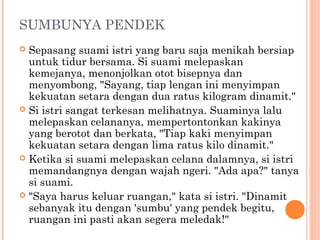 SUMBUNYA PENDEK
 Sepasang suami istri yang baru saja menikah bersiap
  untuk tidur bersama. Si suami melepaskan
  kemejanya, menonjolkan otot bisepnya dan
  menyombong, "Sayang, tiap lengan ini menyimpan
  kekuatan setara dengan dua ratus kilogram dinamit."
 Si istri sangat terkesan melihatnya. Suaminya lalu
  melepaskan celananya, mempertontonkan kakinya
  yang berotot dan berkata, "Tiap kaki menyimpan
  kekuatan setara dengan lima ratus kilo dinamit."
 Ketika si suami melepaskan celana dalamnya, si istri
  memandangnya dengan wajah ngeri. "Ada apa?" tanya
  si suami.
 "Saya harus keluar ruangan," kata si istri. "Dinamit
  sebanyak itu dengan 'sumbu' yang pendek begitu,
  ruangan ini pasti akan segera meledak!"
 