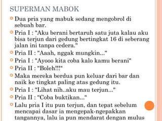 SUPERMAN MABOK
 Dua  pria yang mabuk sedang mengobrol di
  sebuah bar.
 Pria I : "Aku berani bertaruh satu juta kalau aku
  bisa terjun dari gedung bertingkat 16 di seberang
  jalan ini tanpa cedera."
 Pria II : "Aaah, nggak mungkin..."
 Pria I : "Ayooo kita coba kalo kamu berani"
 Pria II : "Boleh!!!"
 Maka mereka berdua pun keluar dari bar dan
  naik ke tingkat paling atas gedung itu.
 Pria I : "Lihat nih..aku mau terjun..."
 Pria II : "Coba buktikan..."
 Lalu pria I itu pun terjun, dan tepat sebelum
  mencapai dasar ia mengepak-ngepakkan
  tangannya, lalu ia pun mendarat dengan mulus
 