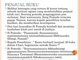 PENJUAL BUKU
 Melihat lowongan yang tertera di koran tentang
  sebuah institusi agama yang membutuhkan penjual
  kitab suci, Seorang pemuda pengangguran pun
  melamar. Saat wawancara, Sang Pemuda ternyata
  gagap. Namun, karena kepala penerbitan tersebut
  kasihan, dia memberikan kesempatan.
 Dua hari kemudian Si Pemuda kembali dan meminta
  tambahan kitab suci untuk di jualnya.
 Si Pemuda : "Paaaaaaak, Ssssssaaaaaya
  mminnnnntaaaa tatatambahaaaaan bbbbuuuuku
  llllaagi, Paaaak!"
 Kepala Penerbitan : " Kamu berhasil menjual 30 buku
  dalam 2 hari, bagaimana metode Kamu ?"
 Si Pemuda : "Ssssssaaaaaaaaya dddaadatangi
  pppaaaaaaaara Deeeeeeeermawannnnnn tttttttrussss
  Saaasaya Tawaaaari Mmmmmeeeereka uuuunnnntuk
  mmmmmemmmbeli bbbukuuuuuuuu iniiiii,
 