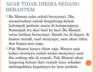 AGAR TIDAK DIKIRA SEDANG
BERANTEM
 Bu  Mamat suka sekali bernyanyi. Dia
  memutuskan untuk bergabung dalam
  kelompok paduan suara di kampungnya.
  Semenjak itu dari hari ke hari Bu Mamat
  terus latihan bernyanyi. Entah itu di dapur, di
  kamar mandi, saat menyapu, saat akan tidur,
  dan kapan pun juga.
 Pak Mamat hanya diam saja. Hanya saja
  kalau isterinya sudah mulai menyanyi saat
  dia sedang ada di rumah, Pak Mamat akan
  langsung keluar dari rumah atau sekadar
  melongokkan kepalanya ke luar jendela.
 