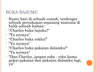 BUKA BAJUMU
•   Suatu hari di sebuah rumah, terdengar
    sebuah percakapan sepasang manusia di
    balik sebuah kamar;
•   "Charles buka bajuku!"
•   "Ya nyonya"
•   "Charles buka rokku!"
•   "Ya nyonya"
•   "Charles buka pakaian dalamku!"
•   "Ya nyonya"
•   "Dan Charles, jangan coba - coba kamu
    pakai pakaian dan pakaian dalamku lagi,
    ya"
 