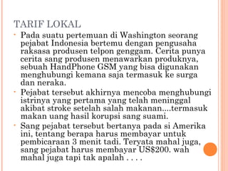 TARIF LOKAL
•   Pada suatu pertemuan di Washington seorang
    pejabat Indonesia bertemu dengan pengusaha
    raksasa produsen telpon genggam. Cerita punya
    cerita sang produsen menawarkan produknya,
    sebuah HandPhone GSM yang bisa digunakan
    menghubungi kemana saja termasuk ke surga
    dan neraka.
•   Pejabat tersebut akhirnya mencoba menghubungi
    istrinya yang pertama yang telah meninggal
    akibat stroke setelah salah makanan....termasuk
    makan uang hasil korupsi sang suami.
•   Sang pejabat tersebut bertanya pada si Amerika
    ini, tentang berapa harus membayar untuk
    pembicaraan 3 menit tadi. Teryata mahal juga,
    sang pejabat harus membayar US$200. wah
    mahal juga tapi tak apalah . . . .
 