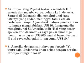  Akhirnya  Sang Pejabat tertarik membeli HP
 sejenis dan membawanya pulang ke Indonesia.
 Sampai di Indonesia dia menghubungi sang
 istrinya yang sudah meninggal tadi. Setelah
 berbicara hampir 1 jam dicek bahwa pembicaraan
 itu hanya menghabiskan US$10. Langsung dia
 menghubungi Si Amerika tadi: "Hai yang bener
 aja kemarin di Amerika saya pakai cuma tiga
 menit harus bayar US$200, mahal bener barusan
 di sini saya coba pakai 1 jam cuma US$10."

 SiAmerika dengan santainya menjawab, "Ya
 tentu saja...Indonesia khan dekat dengan neraka,
 tarifnya mungkin lokal"
 
