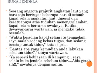BUKA JENDELA

•   Seorang anggota prajurit angkatan laut yang
    baru saja bertugas beberapa hari di sebuah
    kapal selam angkatan laut, dipecat dari
    kesatuannya atas tuduhan menenggelamkan
    kapal selam bersama awaknya. Ketika
    diwawancarai wartawan, ia mengaku tidak
    bersalah.
•   "Waktu kejadian kapal selam itu tenggelam,
    saya malah sedang bebas tugas, dan sedang
    bersiap untuk tidur," kata si pria.
•   "Lantas apa yang kemudian anda lakukan
    sebelum tidur?," tanya wartawan.
•   "Ya seperti kebiasaan di kampung... saya
    selalu buka jendela sebelum tidur....Abis gerah
    sih!!," jawabnya dengan santai.
 