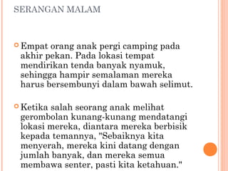 SERANGAN MALAM



 Empat orang anak pergi camping pada
 akhir pekan. Pada lokasi tempat
 mendirikan tenda banyak nyamuk,
 sehingga hampir semalaman mereka
 harus bersembunyi dalam bawah selimut.

 Ketikasalah seorang anak melihat
 gerombolan kunang-kunang mendatangi
 lokasi mereka, diantara mereka berbisik
 kepada temannya, "Sebaiknya kita
 menyerah, mereka kini datang dengan
 jumlah banyak, dan mereka semua
 membawa senter, pasti kita ketahuan."
 