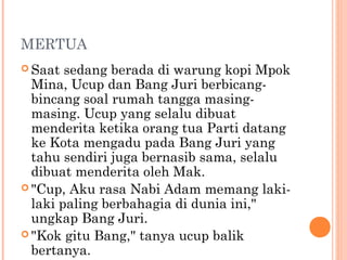 MERTUA
 Saat  sedang berada di warung kopi Mpok
  Mina, Ucup dan Bang Juri berbicang-
  bincang soal rumah tangga masing-
  masing. Ucup yang selalu dibuat
  menderita ketika orang tua Parti datang
  ke Kota mengadu pada Bang Juri yang
  tahu sendiri juga bernasib sama, selalu
  dibuat menderita oleh Mak.
 "Cup, Aku rasa Nabi Adam memang laki-
  laki paling berbahagia di dunia ini,"
  ungkap Bang Juri.
 "Kok gitu Bang," tanya ucup balik
  bertanya.
 