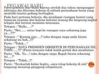 •     PEGAWAI BARU
    Parto gembira luar biasa karena setelah dua tahun menganggur
    akhirnya dia diterima bekerja di sebuah perusahaan besar yang
    memiliki kantor gedung bertingkat.
•   Pada hari pertama bekerja, dia mendapat ruangan kantor yang
    lumayan nyaman dan karena kelewat senang dia langsung angkat
    telepon dan berniat meminta minuman.
•   Telepon : "Hallo......?"
•   Parto : "Hei....... antar kopi ke ruangan saya sekarang juga
    ya....!!!!"
•   Telepon : " Kurang ajar.....!! tahu dengan siapa anda bicara
    sekarang ini hah...!!!"
•   Parto : "Tidak...."
•   Telepon : "SAYA PRESIDEN DIREKTUR DI PERUSAHAAN INI..
    TAHU......!!!" (Parto ternyata tidak kalah gertak dan membalas)
•   Parto : "Oh.. Ya....! tahu dengan siapa Bapak bicara sekarang
    ini ....?"
•   Telepon : "Tidak...!!"
•   Parto : "Syukurlah kalau begitu...saya tetap bekerja di sini" (Dia
    langsung menutup ganggang teleponnya).
 