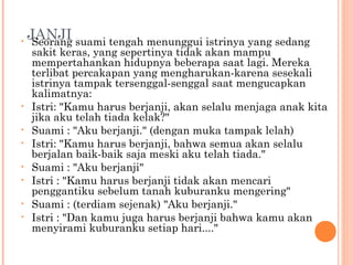 •
    JANJI suami tengah menunggui istrinya yang sedang
     Seorang
    sakit keras, yang sepertinya tidak akan mampu
    mempertahankan hidupnya beberapa saat lagi. Mereka
    terlibat percakapan yang mengharukan-karena sesekali
    istrinya tampak tersenggal-senggal saat mengucapkan
    kalimatnya:
•   Istri: "Kamu harus berjanji, akan selalu menjaga anak kita
    jika aku telah tiada kelak?"
•   Suami : "Aku berjanji." (dengan muka tampak lelah)
•   Istri: "Kamu harus berjanji, bahwa semua akan selalu
    berjalan baik-baik saja meski aku telah tiada."
•   Suami : "Aku berjanji"
•   Istri : "Kamu harus berjanji tidak akan mencari
    penggantiku sebelum tanah kuburanku mengering"
•   Suami : (terdiam sejenak) "Aku berjanji."
•   Istri : "Dan kamu juga harus berjanji bahwa kamu akan
    menyirami kuburanku setiap hari...."
 