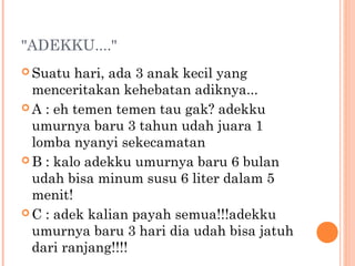 "ADEKKU...."
 Suatu  hari, ada 3 anak kecil yang
  menceritakan kehebatan adiknya...
 A : eh temen temen tau gak? adekku
  umurnya baru 3 tahun udah juara 1
  lomba nyanyi sekecamatan
 B : kalo adekku umurnya baru 6 bulan
  udah bisa minum susu 6 liter dalam 5
  menit!
 C : adek kalian payah semua!!!adekku
  umurnya baru 3 hari dia udah bisa jatuh
  dari ranjang!!!!
 