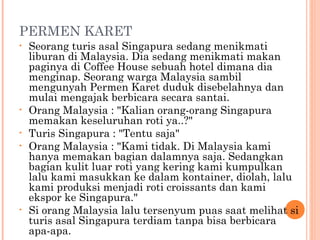 PERMEN KARET
•   Seorang turis asal Singapura sedang menikmati
    liburan di Malaysia. Dia sedang menikmati makan
    paginya di Coffee House sebuah hotel dimana dia
    menginap. Seorang warga Malaysia sambil
    mengunyah Permen Karet duduk disebelahnya dan
    mulai mengajak berbicara secara santai.
•   Orang Malaysia : "Kalian orang-orang Singapura
    memakan keseluruhan roti ya..?"
•   Turis Singapura : "Tentu saja"
•   Orang Malaysia : "Kami tidak. Di Malaysia kami
    hanya memakan bagian dalamnya saja. Sedangkan
    bagian kulit luar roti yang kering kami kumpulkan
    lalu kami masukkan ke dalam kontainer, diolah, lalu
    kami produksi menjadi roti croissants dan kami
    ekspor ke Singapura."
•   Si orang Malaysia lalu tersenyum puas saat melihat si
    turis asal Singapura terdiam tanpa bisa berbicara
    apa-apa.
 
