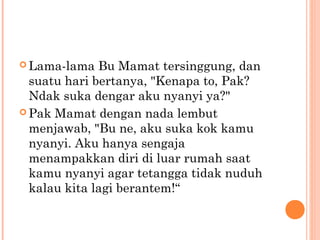  Lama-lama   Bu Mamat tersinggung, dan
  suatu hari bertanya, "Kenapa to, Pak?
  Ndak suka dengar aku nyanyi ya?"
 Pak Mamat dengan nada lembut
  menjawab, "Bu ne, aku suka kok kamu
  nyanyi. Aku hanya sengaja
  menampakkan diri di luar rumah saat
  kamu nyanyi agar tetangga tidak nuduh
  kalau kita lagi berantem!“
 