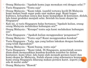 •   Orang Malaysia : "Apakah kamu juga memakan roti dengan selai ?"
•   Turis Singapura: "Tentu saja"
•   Orang Malaysia : "Kami tidak. (sambil tertawa kecil) Di Malaysia
    kami makan buah segar pada saat makan pagi. Kami kupas
    kulitnya, keluarkan isinya dan kami kumpulkan di kontainer, diolah,
    lalu kami produksi menjadi selai. Setelah itu kami ekspor ke
    Singapura"
•   Kali ini, si turis Singapura balas bertanya: "Apakah kalian, orang-
    orang Malaysia melakukan hubungan sex?"
•   Orang Malaysia : "Kenapa? tentu saja kami melakukan hubungan
    sex"
•   Turis Singapura : "Apakah kalian menggunakan 'pengaman'?"
•   Orang Malaysia : "Tentu saja!! Kami menggunakan kondom"
•   Turis Singapura : "Lalu, apa yang kalian lakukan dengan kondom
    yang telah digunakan?"
•   Orang Malaysia : "Kami buang, tentu saja"
•   Turis Singapura : "Kami tidak. Di Singapura, pemerintah secara
    diam-diam memasukkan kondom-kondom tersebut ke dalam
    kontainer, kami lebur, lalu kami olah menjadi permen karet dan
    kami ekspor ke Malaysia. Itulah alasan yang sebenarnya kenapa
    kami orang Singapura dilarang makan permen karet. seperti yang
    ada di mulut anda"
•   Orang Malaysia: "Huwek"
 