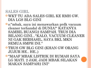 SALES GIRL
 WKT   TU ADA SALES GIRL KE RMH GW.
  DIA LGS BLG GINI
 s:"mbak, saya ini menawarkan prdk vacuum
  cleaner terhandal di DUNIA!" KATANYA
  SAMBIL BUANG2 SAMPAH. TRUS DIA
  BILANG GINI..."KALO, VACUUM CLEANER
  NI GAK BERHASIL, SAYA BKL MKN
  SEMUA SMPH INI."
 TRUS GW BLG GINI (KHAN GW ORANG
  JUJUR HE.. HE..)
 "MAAF MBAK LISTRIK DI RUMAH SAYA
  LG MATI. 2 JAM, JADI MBAK SILAKAN
  MAKAN SAMPAH2 INI"
 