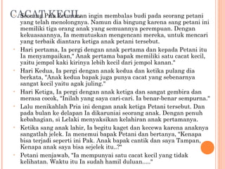 CACATPria keturunan ingin membalas budi pada seorang petani
 • Seorang KECIL
     yang telah menolongnya. Namun dia bingung karena sang petani ini
     memiliki tiga orang anak yang semuannya perempuan. Dengan
     kekuasaannya, Ia memutuskan mengencani mereka, untuk mencari
     yang terbaik diantara ketiga anak petani tersebut.
 •   Hari pertama, Ia pergi dengan anak pertama dan kepada Petani itu
     Ia menyampaikan," Anak pertama bapak memiliki satu cacat kecil,
     yaitu jempol kaki kirinya lebih kecil dari jempol kanan."
 •   Hari Kedua, Ia pergi dengan anak kedua dan ketika pulang dia
     berkata, "Anak kedua bapak juga punya cacat yang sebenarnya
     sangat kecil yaitu agak juling."
 •   Hari Ketiga, Ia pergi dengan anak ketiga dan sangat gembira dan
     merasa cocok, "Inilah yang saya cari-cari. Ia benar-benar sempurna."
 •   Lalu menikahlah Pria ini dengan anak ketiga Petani tersebut. Dan
     pada bulan ke delapan Ia dikaruniai seorang anak. Dengan penuh
     kebahagian, si Lelaki menyaksikan kelahiran anak pertamanya.
 •   Ketika sang anak lahir, Ia begitu kaget dan kecewa karena anaknya
     sangatlah jelek. Ia menemui bapak Petani dan bertanya, "Kenapa
     bisa terjadi seperti ini Pak. Anak bapak cantik dan saya Tampan,
     Kenapa anak saya bisa sejelek itu..?"
 •   Petani menjawab, "Ia mempunyai satu cacat kecil yang tidak
     kelihatan. Waktu itu Ia sudah hamil duluan....."
 
